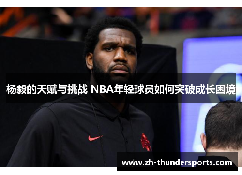 杨毅的天赋与挑战 NBA年轻球员如何突破成长困境 杨毅的天赋与挑战 NBA年轻球员如何突破成长困境