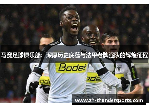 马赛足球俱乐部:深厚历史底蕴与法甲老牌强队的辉煌征程 马赛足球俱乐部:深厚历史底蕴与法甲老牌强队的辉煌征程