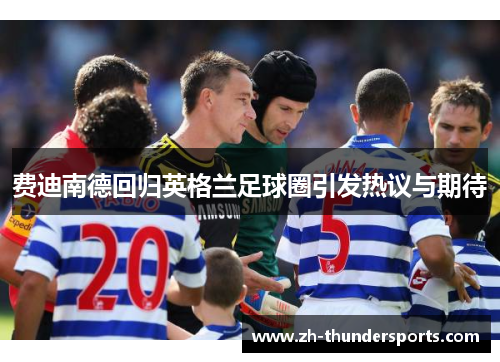 费迪南德回归英格兰足球圈引发热议与期待