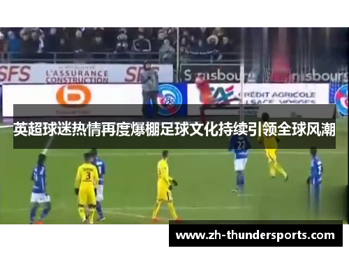 英超球迷热情再度爆棚足球文化持续引领全球风潮 英超球迷热情再度爆棚足球文化持续引领全球风潮
